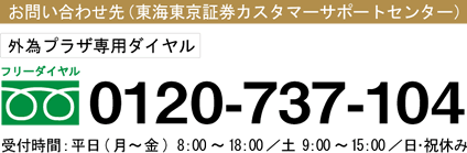 お問い合わせ先(東海東京証券カスタマーサポートセンター)外為プラザ専用ダイヤル:0120-737-104 受付時間:平日(月〜金)8:00〜18:00/土9:00〜15:00/日・祝休み