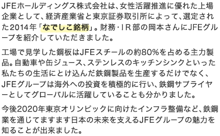 JFEホールディングス株式会社は、女性活躍推進に優れた上場企業として、経済産業省と東京証券取引所によって、選定された2014年「なでしこ銘柄」。財務・IR部の岡本さんにJFEグループを紹介していただきました。工場で見学した鋼板はJFEスチールの約80%を占める主力製品。自動車や缶ジュース、ステンレスのキッチンシンクといった私たちの生活にとけ込んだ鉄鋼製品を生産するだけでなく、JFEグループは海外への投資を積極的に行い、鉄鋼サプライヤーとしてグローバルに活躍していることも分かりました。今後2020年東京オリンピックに向けたインフラ整備など、鉄鋼業を通じてますます日本の未来を支えるJFEグループの魅力を知ることが出来ました。