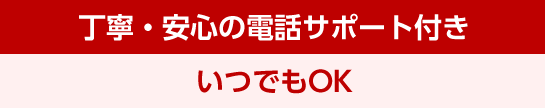 丁寧・安心の電話サポート付き いつでもOK