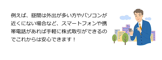 例えば、昼間は外出が多い方やパソコンが近くにない場合など、スマートフォンや携帯電話があれば手軽に株式取引ができるのでこれからは安心できます!