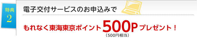 特典2 電子交付サービスのお申込みでもれなく東海東京ポイント500P(500円相当)プレゼント!