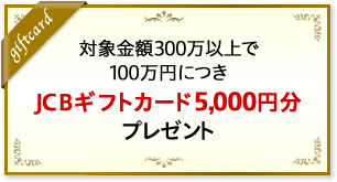 対象金額300万円以上で100万円につきJCBギフトカード5,000円分をプレゼント