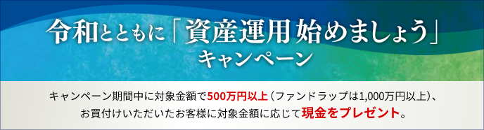 令和とともに「資産運用始めましょう」キャンペーン キャンペーン期間中に対象金額で500万円以上(ファンドラップは1,000万円以上)、お買付いただいたお客様に対象金額に応じて現金をプレゼント。