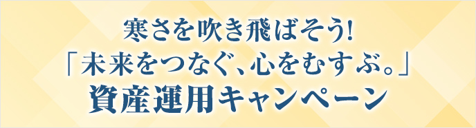 寒さを吹き飛ばそう!「未来をつなぐ、心をむすぶ。」資産運用キャンペーン