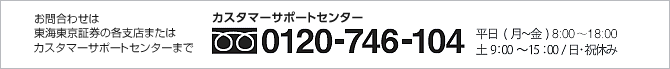 お問合わせは東海東京証券の各支店またはカスタマーサポートセンターまで カスタマーサポートセンター:0120-746-104 平日(月〜金)9:00〜19:00 土9:00〜15:00/日・祝休み