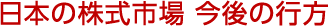 日本の株式市場 今後の行方