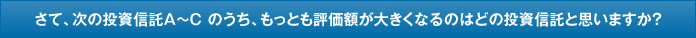 さて、次の投資信託A〜C のうち、もっとも評価額が大きくなるのはどの投資信託と思いますか?