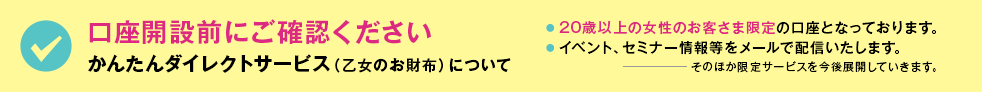 口座開設前にご確認ください　かんたんダイレクトサービス（乙女のお財布）について　●20歳以上の女性のお客さま限定の口座となっております。 ● イベント、セミナー情報等をメールで配信いたします。 そのほか限定サービスを今後展開していきます。