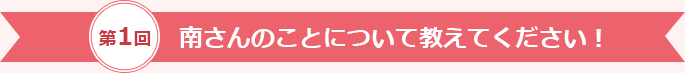 第1回 南さんのことについて教えてください！