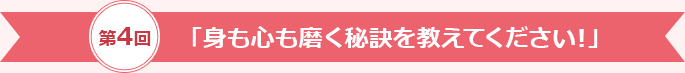 第4回「身も心も磨く秘訣を教えてください！」