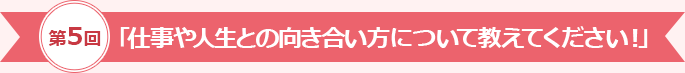 第5回「仕事や人生との向き合い方について教えてください！」