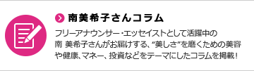 南美希子さんコラム フリーアナウンサー・エッセイストとして活躍中の南 美希子さんがお届けする、“美しさ”を磨くための美容や健康、マネー、投資などをテーマにしたコラムを掲載！