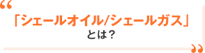 「シェールオイル／シェールガス」とは？