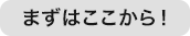 まずはここから！