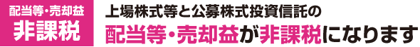 配当等・売却益 非課税:上場株式等と公募株式投資信託の配当等・売却益が非課税となります