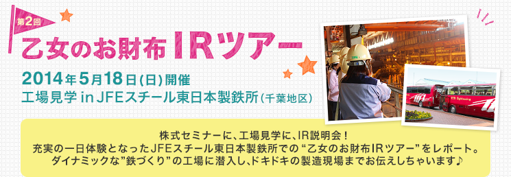 第2回 乙女のお財布IRツアー　2014年5月18日(日)開催 工場見学inJFEスチール東日本製鉄所（千葉地区）　株式セミナーに、工場見学に、IR説明会！充実の一日体験となったJFEスチール東日本製鉄所での “乙女のお財布IRツアー” をレポート。ダイナミックな”鉄づくり”の工場に潜入し、ドキドキの製造現場までお伝えしちゃいます♪