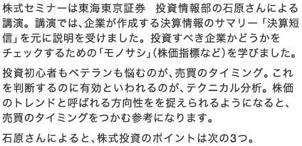 株式セミナーは東海東京証券 投資情報部の石原さんによる講演。講演では、企業が作成する決算情報のサマリー「決算短信」を元に説明を受けました。投資すべき企業かどうかをチェックするための「モノサシ」（株価指標など）を学びました。投資初心者もベテランも悩むのが、売買のタイミング。これを判断するのに有効といわれるのが、テクニカル分析。株価のトレンドと呼ばれる方向性をを捉えられるようになると、売買のタイミングをつかむ参考になります。石原さんによると、株式投資のポイントは次の3つ。