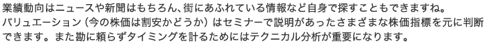 業績動向はニュースや新聞はもちろん、街にあふれている情報など自身で探すこともできますね。バリュエーション（今の株価は割安かどうか）はセミナーで説明があったさまざまな株価指標を元に判断できます。また勘に頼らずタイミングを計るためにはテクニカル分析が重要になります。