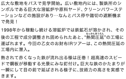 広大な敷地をバスで見学開始。広い敷地内には、製鉄所のシンボルである巨大な溶鉱炉や原料ヤード、クリーンパワーステーションなどの施設があり…なんとバス停や踏切の遮断機まで発見！1998年から稼動し続ける溶鉱炉では鉄鉱石が溶かされ、その後の工程で成分調整され固められたあと、“熱間圧延”の工場に運ばれます。今回の乙女のお財布IRツアーは、この熱間圧延の工場内に潜入。熱されて赤くなった鉄が流れ出る様は圧巻！超高速のスピードで鋼板が移動する光景にみな釘付け。巨大な鉄のかたまりが一瞬にして目の前で延ばされる様子に、技術力の高さを実感できます。