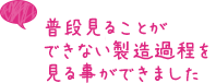 普段見ることができない製造過程を見る事ができました