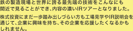 鉄の製造現場と世界に誇る最先端の技術をこんなにも間近で見ることができ、内容の濃いIRツアーとなりました。株式投資にまだ一歩踏み出しづらい方も工場見学やIR説明会を通じて、企業に興味を持ち、その企業を応援したくなるかもしれません。