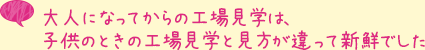 大人になってからの工場見学は、子供のときの工場見学と見方が違って新鮮でした