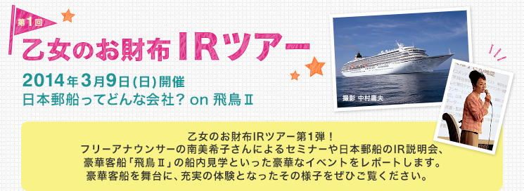 第1回 乙女のお財布IRツアー　2014年3月9日(日)開催 日本郵船ってどんな会社？ on 飛鳥II　乙女のお財布IRツアー第1弾！フリーアナウンサーの南美希子さんによるセミナーや日本郵船のIR説明会、豪華客船「飛鳥II」の船内見学といった豪華なイベントをレポートします。豪華客船を舞台に、充実の体験となったその様子をぜひご覧ください。