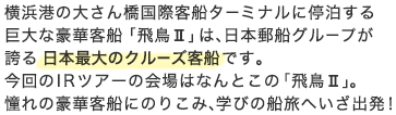 横浜港の大さん橋国際客船ターミナルに停泊する巨大な豪華客船「飛鳥II」は、日本郵船グループが誇る日本最大のクルーズ客船です。今回のIRツアーの会場はなんとこの「飛鳥II」。憧れの豪華客船にのりこみ、学びの船旅へいざ出発！