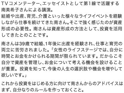 TVコメンテーター、エッセイストとして第1線で活躍する南美希子さんによる講演。結婚や出産、育児、介護といった様々なライフイベントを経験しながら仕事を続けてきた南さん。そこで強く感じたのが資産形成の必要性。南さんは資産形成の方法として、投資を活用してきたとのことです。南さんは39歳で結婚、1年後に出産を経験され、仕事と育児の両立に苦労されました。「女性のライフステージでは、自分に時間とお金をかけられる期間が限られています。だからこそ自分で資産を管理し、お金について考える機会を設けることが重要。投資を知って、今後の人生の選択肢や機会を増やして欲しいです。」これから投資をはじめる方に向けて南さんからのアドバイスはまず、自分なりのルールを作っておくこと。