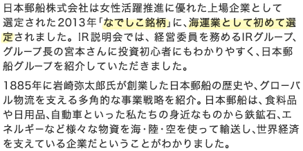 日本郵船株式会社は女性活躍推進に優れた上場企業として選定された2013年「なでしこ銘柄」に、海運業として初めて選定されました。IR説明会では、経営委員を務めるIRグループ、グループ長の宮本さんに投資初心者にもわかりやすく、日本郵船グループを紹介していただきました。1885年に岩崎弥太郎氏が創業した日本郵船の歴史や、グローバル物流を支える多角的な事業戦略を紹介。日本郵船は、食料品や日用品、自動車といった私たちの身近なものから鉄鉱石、エネルギーなど様々な物資を海・陸・空を使って輸送し、世界経済を支えている企業だということがわかりました。