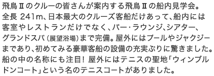 飛鳥IIのクルーの皆さんが案内する飛鳥IIの船内見学会。全長 241m、日本最大のクルーズ客船だけあって、船内には客室やレストランだけでなく、バー・ラウンジ、シアター、グランドスパ（展望浴場）まで完備。屋外にはプールやジャクジーまであり、初めてみる豪華客船の設備の充実ぶりに驚きました。船の中の名称にも注目！屋外にはテニスの聖地「ウィンブルドンコート」という名のテニスコートがありました。