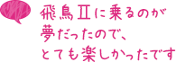 飛鳥IIに乗るのが夢だったので、とても楽しかったです