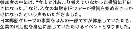 参加者の中には、“今まではあまり考えていなかった投資に前向きになった。”など、乙女のお財布IRツアーが投資を始めるきっかけになったという声もいただきました。日本郵船グループの事業をほんの一部ですが体感していただき、企業のIR活動を身近に感じていただけるイベントとなりました。