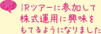 IRツアーに参加して株式運用に興味をもてるようになりました