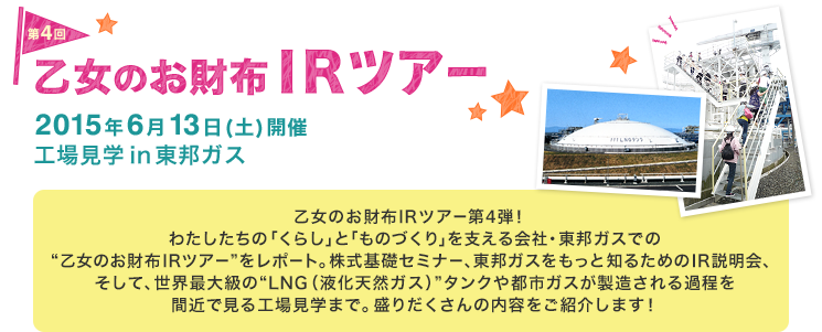 第4回 乙女のお財布IRツアー 2015年6月13日（土）開催 工場見学in東邦ガス 乙女のお財布IRツアー第4弾！わたしたちの「くらし」と「ものづくり」を支える会社・東邦ガスでの“乙女のお財布IRツアー”をレポート。株式基礎セミナー、東邦ガスをもっと知るためのIR説明会、そして、世界最大級の“LNG（液化天然ガス）”タンクや都市ガスが製造される過程を間近で見る工場見学まで。盛りだくさんの内容をご紹介します！