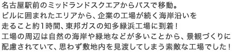 名古屋駅前のミッドランドスクエアからバスで移動。ビルに囲まれたエリアから、企業の工場が続く海岸沿いを走ること約1時間、東邦ガスの知多緑浜工場に到着！工場の周辺は自然の海岸や緑地などが多いことから、景観づくりに配慮されていて、思わず敷地内を見渡してしまう素敵な工場でした！