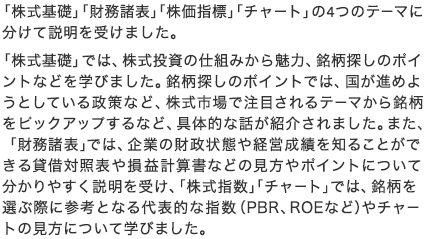 「株式基礎」「財務諸表」「株価指標」「チャート」の4つのテーマに分けて説明を受けました。 「株式基礎」では、株式投資の仕組みから魅力、銘柄探しのポイントなどを学びました。銘柄探しのポイントでは、国が進めようとしている政策など、株式市場で注目されるテーマから銘柄をピックアップするなど、具体的な話が紹介されました。また、「財務諸表」では、企業の財政状態や経営成績を知ることができる貸借対照表や損益計算書などの見方やポイントについて分かりやすく説明を受け、「株式指数」「チャート」では、銘柄を選ぶ際に参考となる代表的な指数（PBR、ROEなど）やチャートの見方について学びました。