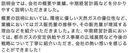 説明会では、会社の概要や業績、中期経営計画などを分かりやすく説明いただきました。概要の説明においては、環境に優しい天然ガスの優位性など、業績においてはガス販売量の推移や、その販売量が増減する理由などを紹介いただきました。また、中期経営計画においては、都市ガスの安定供給やガス事業の広域展開など今後の戦略について丁寧に紹介いただき、会社の熱い想いを感じることができました！