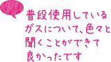 普段使用しているガスについて、色々と聞くことができて良かったです