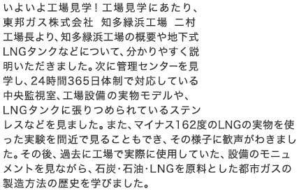 いよいよ工場見学！工場見学にあたり、東邦ガス株式会社 知多緑浜工場 二村工場長より、知多緑浜工場の概要や地下式LNGタンクなどについて、分かりやすく説明いただきました。次に管理センターを見学し、24時間365日体制で対応している中央監視室、工場設備の実物モデルや、LNGタンクに張りつめられているステンレスなどを見ました。また、マイナス162度のLNGの実物を使った実験を間近で見ることもでき、その様子に歓声がわきました。その後、過去に工場で実際に使用していた、設備のモニュメントを見ながら、石炭・石油・LNGを原料とした都市ガスの製造方法の歴史を学びました。