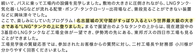 続いて、バスに乗って工場内の設備を見学しました。敷地の大きさに圧倒されながら、LNGタンク・気化器・LNGなどが流れる配管・ポンプ・タンクローリー出荷場など、普段見ることができない装置などに興味津々でした。ここで、楽しみにしていたプログラム！名古屋城の天守閣がすっぽり入るという世界最大級の大きさである“LNG”タンクの上に登りました。まるで展望台のようなタンクの上からは、現在建設中の3基目のLNGタンクなど工場全体が一望でき、伊勢湾の先にある、東邦ガスの四日市工場も見ることができました。工場見学後の質疑応答では、参加されたお客様からの質問に対し、二村工場長や財務部 小川様が分かりやすく回答くださいました。