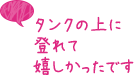 タンクの上に登れて嬉しかったです