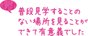 普段見学することのない場所を見ることができて有意義でした