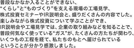 普段なかなか入ることができない、“くらし”と“ものづくり”を支える現場の工場見学、株式投資セミナーやIR説明会と、盛りだくさんの内容でした。楽しみながら株式投資について学ぶことができ、IR説明会や工場見学では、企業の取り組みなどを知ることで、普段何気なく使っている“ガス”が、たくさんの方たちが関わり、いくつもの工程を経て、私たちのもとへ届けられているということが分かり感激しました。