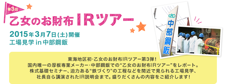 第3回 乙女のお財布IRツアー　2015年3月7日（土）開催 工場見学in中部鋼鈑　東海地区初・乙女のお財布IRツアー第3弾！国内唯一の厚板専業メーカー・中部鋼鈑での“乙女のお財布IRツアー”をレポート。株式基礎セミナー、迫力ある“鉄づくり”の工程などを間近で見られる工場見学、社長自ら講演されたIR説明会まで。盛りだくさんの内容をご紹介します！