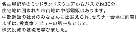 名古屋駅前のミッドランドスクエアからバスで約30分。住宅地に囲まれた市街地に中部鋼鈑はあります。中部鋼鈑の社員のみなさんに出迎えられ、セミナー会場に到着！まずは、投資家デビューの第一歩として、株式投資の基礎を学びました。