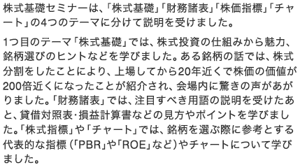 株式基礎セミナーは、「株式基礎」「財務諸表」「株価指標」「チャート」の4つのテーマに分けて説明を受けました。1つ目のテーマ「株式基礎」では、株式投資の仕組みから魅力、銘柄選びのヒントなどを学びました。ある銘柄の話では、株式分割をしたことにより、上場してから20年近くで株価の価値が200倍近くになったことが紹介され、会場内に驚きの声があがりました。「財務諸表」では、注目すべき用語の説明を受けたあと、貸借対照表・損益計算書などの見方やポイントを学びました。「株式指標」や「チャート」では、銘柄を選ぶ際に参考とする代表的な指標（「PBR」や「ROE」など）やチャートについて学びました。