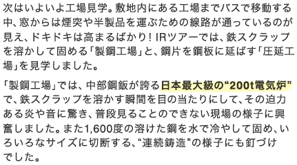 次はいよいよ工場見学。敷地内にある工場までバスで移動する中、窓からは煙突や半製品を運ぶための線路が通っているのが見え、ドキドキは高まるばかり！IRツアーでは、鉄スクラップを溶かして固める「製鋼工場」と、鋼片を鋼板に延ばす「圧延工場」を見学しました。「製鋼工場」では、中部鋼鈑が誇る日本最大級の“200t電気炉”で、鉄スクラップを溶かす瞬間を目の当たりにして、その迫力ある炎や音に驚き、普段見ることのできない現場の様子に興奮しました。また1,600度の溶けた鋼を水で冷やして固め、いろいろなサイズに切断する、“連続鋳造”の様子にも釘づけでした。