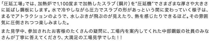 「圧延工場」では、加熱炉で1,100度まで加熱したスラブ（鋼片）を“圧延機”でさまざまな厚さや大きさに延ばし鋼板にします。水で冷やしながら圧力でスラブの形があっという間に変わっていく様子は、まるでアトラクションのようで、水しぶきが飛ぶのが見えたり、熱を感じたりできるほど。その雰囲気に圧倒されつつ楽しみました。また見学中、参加されたお客様のたくさんの疑問に、工場内を案内してくれた中部鋼鈑の社員のみなさんが丁寧に答えてくださり、大満足の工場見学でした！！