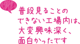 普段見ることのできない工場内は、大変興味深く、面白かったです